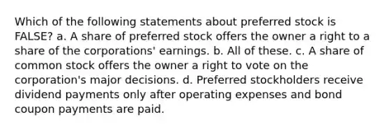 Which of the following statements about preferred stock is FALSE? a. A share of preferred stock offers the owner a right to a share of the corporations' earnings. b. All of these. c. A share of common stock offers the owner a right to vote on the corporation's major decisions. d. Preferred stockholders receive dividend payments only after operating expenses and bond coupon payments are paid.