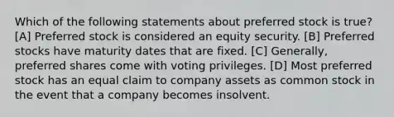 Which of the following statements about preferred stock is true? [A] Preferred stock is considered an equity security. [B] Preferred stocks have maturity dates that are fixed. [C] Generally, preferred shares come with voting privileges. [D] Most preferred stock has an equal claim to company assets as common stock in the event that a company becomes insolvent.