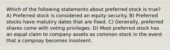 Which of the following statements about preferred stock is true? A) Preferred stock is considered an equity security. B) Preferred stocks have matutiry dates that are fixed. C) Generally, preferred shares come with voting privileges. D) Most preferred stock has an equal claim to company assets as common stock in the event that a compnay becomes insolvent.