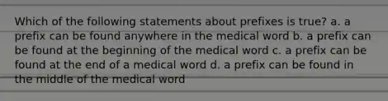 Which of the following statements about prefixes is true? a. a prefix can be found anywhere in the medical word b. a prefix can be found at the beginning of the medical word c. a prefix can be found at the end of a medical word d. a prefix can be found in the middle of the medical word