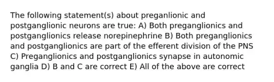 The following statement(s) about preganlionic and postganglionic neurons are true: A) Both preganglionics and postganglionics release norepinephrine B) Both preganglionics and postganglionics are part of the efferent division of the PNS C) Preganglionics and postganglionics synapse in autonomic ganglia D) B and C are correct E) All of the above are correct