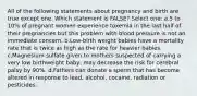 All of the following statements about pregnancy and birth are true except one. Which statement is FALSE? Select one: a.5 to 10% of pregnant women experience toxemia in the last half of their pregnancies but this problem with blood pressure is not an immediate concern. b.Low-birth weight babies have a mortality rate that is twice as high as the rate for heavier babies. c.Magnesium sulfate given to mothers suspected of carrying a very low birthweight baby, may decrease the risk for cerebral palsy by 90%. d.Fathers can donate a sperm that has become altered in response to lead, alcohol, cocaine, radiation or pesticides.