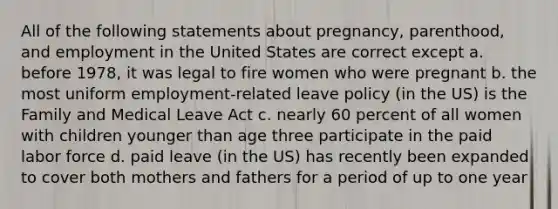 All of the following statements about pregnancy, parenthood, and employment in the United States are correct except a. before 1978, it was legal to fire women who were pregnant b. the most uniform employment-related leave policy (in the US) is the Family and Medical Leave Act c. nearly 60 percent of all women with children younger than age three participate in the paid labor force d. paid leave (in the US) has recently been expanded to cover both mothers and fathers for a period of up to one year