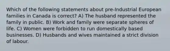 Which of the following statements about pre-Industrial European families in Canada is correct? A) The husband represented the family in public. B) Work and family were separate spheres of life. C) Women were forbidden to run domestically based businesses. D) Husbands and wives maintained a strict division of labour.