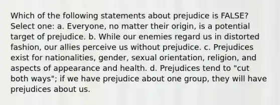 Which of the following statements about prejudice is FALSE? Select one: a. Everyone, no matter their origin, is a potential target of prejudice. b. While our enemies regard us in distorted fashion, our allies perceive us without prejudice. c. Prejudices exist for nationalities, gender, sexual orientation, religion, and aspects of appearance and health. d. Prejudices tend to "cut both ways"; if we have prejudice about one group, they will have prejudices about us.