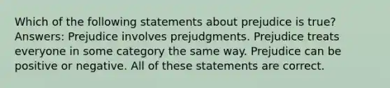 Which of the following statements about prejudice is true? Answers: Prejudice involves prejudgments. Prejudice treats everyone in some category the same way. Prejudice can be positive or negative. All of these statements are correct.