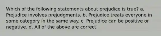 Which of the following statements about prejudice is true? a. Prejudice involves prejudgments. b. Prejudice treats everyone in some category in the same way. c. Prejudice can be positive or negative. d. All of the above are correct.