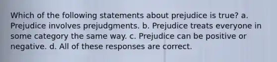 Which of the following statements about prejudice is true? a. Prejudice involves prejudgments. b. Prejudice treats everyone in some category the same way. c. Prejudice can be positive or negative. d. All of these responses are correct.