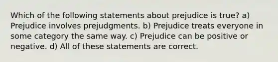 Which of the following statements about prejudice is true? a) Prejudice involves prejudgments. b) Prejudice treats everyone in some category the same way. c) Prejudice can be positive or negative. d) All of these statements are correct.