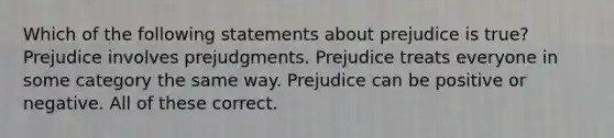 Which of the following statements about prejudice is true? Prejudice involves prejudgments. Prejudice treats everyone in some category the same way. Prejudice can be positive or negative. All of these correct.