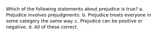 Which of the following statements about prejudice is true? a. Prejudice involves prejudgments. b. Prejudice treats everyone in some category the same way. c. Prejudice can be positive or negative. d. All of these correct.