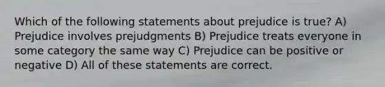 Which of the following statements about prejudice is true? A) Prejudice involves prejudgments B) Prejudice treats everyone in some category the same way C) Prejudice can be positive or negative D) All of these statements are correct.