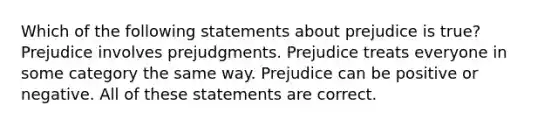 Which of the following statements about prejudice is true? Prejudice involves prejudgments. Prejudice treats everyone in some category the same way. Prejudice can be positive or negative. All of these statements are correct.