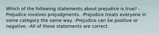 Which of the following statements about prejudice is true? -Prejudice involves prejudgments. -Prejudice treats everyone in some category the same way. -Prejudice can be positive or negative. -All of these statements are correct.