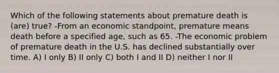 Which of the following statements about premature death is (are) true? -From an economic standpoint, premature means death before a specified age, such as 65. -The economic problem of premature death in the U.S. has declined substantially over time. A) I only B) II only C) both I and II D) neither I nor II