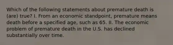 Which of the following statements about premature death is (are) true? I. From an economic standpoint, premature means death before a specified age, such as 65. II. The economic problem of premature death in the U.S. has declined substantially over time.