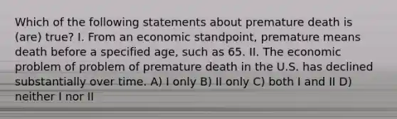 Which of the following statements about premature death is (are) true? I. From an economic standpoint, premature means death before a specified age, such as 65. II. The economic problem of problem of premature death in the U.S. has declined substantially over time. A) I only B) II only C) both I and II D) neither I nor II