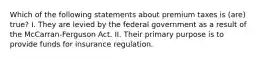 Which of the following statements about premium taxes is (are) true? I. They are levied by the federal government as a result of the McCarran-Ferguson Act. II. Their primary purpose is to provide funds for insurance regulation.