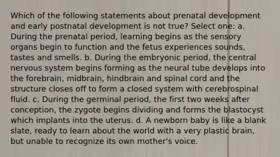 Which of the following statements about prenatal development and early postnatal development is not true? Select one: a. During the prenatal period, learning begins as the sensory organs begin to function and the fetus experiences sounds, tastes and smells. b. During the embryonic period, the central nervous system begins forming as the neural tube develops into the forebrain, midbrain, hindbrain and spinal cord and the structure closes off to form a closed system with cerebrospinal fluid. c. During the germinal period, the first two weeks after conception, the zygote begins dividing and forms the blastocyst which implants into the uterus. d. A newborn baby is like a blank slate, ready to learn about the world with a very plastic brain, but unable to recognize its own mother's voice.