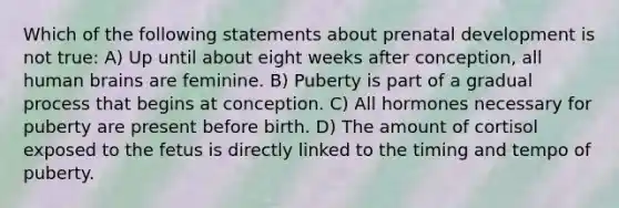 Which of the following statements about <a href='https://www.questionai.com/knowledge/kMumvNdQFH-prenatal-development' class='anchor-knowledge'>prenatal development</a> is not true: A) Up until about eight weeks after conception, all human brains are feminine. B) Puberty is part of a gradual process that begins at conception. C) All hormones necessary for puberty are present before birth. D) The amount of cortisol exposed to the fetus is directly linked to the timing and tempo of puberty.