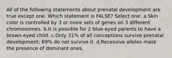 All of the following statements about prenatal development are true except one. Which statement is FALSE? Select one: a.Skin color is controlled by 3 or more sets of genes on 3 different chromosomes. b.It is possible for 2 blue-eyed parents to have a brown-eyed child. c.Only 31% of all conceptions survive prenatal development; 69% do not survive it. d.Recessive alleles mask the presence of dominant ones.