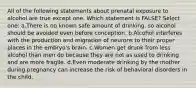 All of the following statements about prenatal exposure to alcohol are true except one. Which statement is FALSE? Select one: a.There is no known safe amount of drinking, so alcohol should be avoided even before conception. b.Alcohol interferes with the production and migration of neurons to their proper places in the embryo's brain. c.Women get drunk from less alcohol than men do because they are not as used to drinking and are more fragile. d.Even moderate drinking by the mother during pregnancy can increase the risk of behavioral disorders in the child.