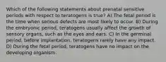 Which of the following statements about prenatal sensitive periods with respect to teratogens is true? A) The fetal period is the time when serious defects are most likely to occur. B) During the embryonic period, teratogens usually affect the growth of sensory organs, such as the eyes and ears. C) In the germinal period, before implantation, teratogens rarely have any impact. D) During the fetal period, teratogens have no impact on the developing organism.