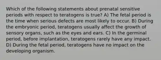 Which of the following statements about prenatal sensitive periods with respect to teratogens is true? A) The fetal period is the time when serious defects are most likely to occur. B) During the embryonic period, teratogens usually affect the growth of sensory organs, such as the eyes and ears. C) In the germinal period, before implantation, teratogens rarely have any impact. D) During the fetal period, teratogens have no impact on the developing organism.