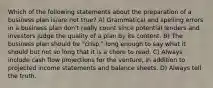 Which of the following statements about the preparation of a business plan is/are not true? A) Grammatical and spelling errors in a business plan don't really count since potential lenders and investors judge the quality of a plan by its content. B) The business plan should be "crisp," long enough to say what it should but not so long that it is a chore to read. C) Always include cash flow projections for the venture, in addition to projected income statements and balance sheets. D) Always tell the truth.