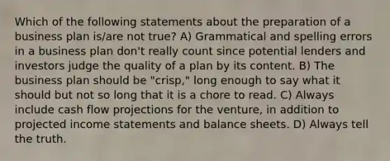 Which of the following statements about the preparation of a business plan is/are not true? A) Grammatical and spelling errors in a business plan don't really count since potential lenders and investors judge the quality of a plan by its content. B) The business plan should be "crisp," long enough to say what it should but not so long that it is a chore to read. C) Always include cash flow projections for the venture, in addition to projected income statements and balance sheets. D) Always tell the truth.