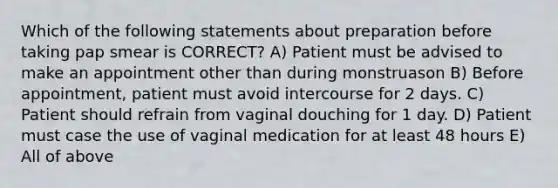 Which of the following statements about preparation before taking pap smear is CORRECT? A) Patient must be advised to make an appointment other than during monstruason B) Before appointment, patient must avoid intercourse for 2 days. C) Patient should refrain from vaginal douching for 1 day. D) Patient must case the use of vaginal medication for at least 48 hours E) All of above