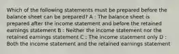 Which of the following statements must be prepared before the balance sheet can be prepared? A : The balance sheet is prepared after the income statement and before the retained earnings statement B : Neither the income statement nor the retained earnings statement C : The income statement only D : Both the income statement and the retained earnings statement