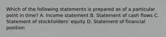 Which of the following statements is prepared as of a particular point in time? A. Income statement B. Statement of cash flows C. Statement of stockholders' equity D. Statement of financial position