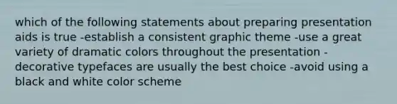 which of the following statements about preparing presentation aids is true -establish a consistent graphic theme -use a great variety of dramatic colors throughout the presentation -decorative typefaces are usually the best choice -avoid using a black and white color scheme