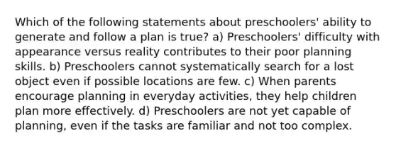 Which of the following statements about preschoolers' ability to generate and follow a plan is true? a) Preschoolers' difficulty with appearance versus reality contributes to their poor planning skills. b) Preschoolers cannot systematically search for a lost object even if possible locations are few. c) When parents encourage planning in everyday activities, they help children plan more effectively. d) Preschoolers are not yet capable of planning, even if the tasks are familiar and not too complex.