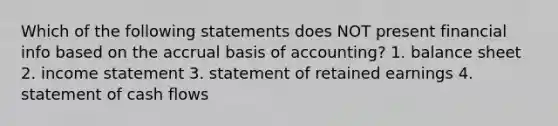 Which of the following statements does NOT present financial info based on the accrual basis of accounting? 1. balance sheet 2. income statement 3. statement of retained earnings 4. statement of cash flows