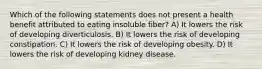 Which of the following statements does not present a health benefit attributed to eating insoluble fiber? A) It lowers the risk of developing diverticulosis. B) It lowers the risk of developing constipation. C) It lowers the risk of developing obesity. D) It lowers the risk of developing kidney disease.