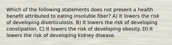 Which of the following statements does not present a health benefit attributed to eating insoluble fiber? A) It lowers the risk of developing diverticulosis. B) It lowers the risk of developing constipation. C) It lowers the risk of developing obesity. D) It lowers the risk of developing kidney disease.