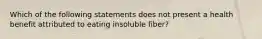 Which of the following statements does not present a health benefit attributed to eating insoluble fiber?