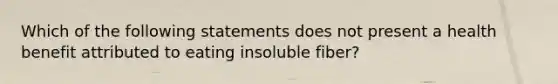 Which of the following statements does not present a health benefit attributed to eating insoluble fiber?