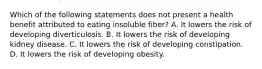 Which of the following statements does not present a health benefit attributed to eating insoluble fiber? A. It lowers the risk of developing diverticulosis. B. It lowers the risk of developing kidney disease. C. It lowers the risk of developing constipation. D. It lowers the risk of developing obesity.