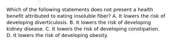 Which of the following statements does not present a health benefit attributed to eating insoluble fiber? A. It lowers the risk of developing diverticulosis. B. It lowers the risk of developing kidney disease. C. It lowers the risk of developing constipation. D. It lowers the risk of developing obesity.