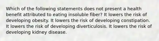 Which of the following statements does not present a health benefit attributed to eating insoluble fiber? It lowers the risk of developing obesity. It lowers the risk of developing constipation. It lowers the risk of developing diverticulosis. It lowers the risk of developing kidney disease.