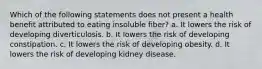 Which of the following statements does not present a health benefit attributed to eating insoluble fiber? a. It lowers the risk of developing diverticulosis. b. It lowers the risk of developing constipation. c. It lowers the risk of developing obesity. d. It lowers the risk of developing kidney disease.