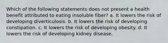 Which of the following statements does not present a health benefit attributed to eating insoluble fiber? a. It lowers the risk of developing diverticulosis. b. It lowers the risk of developing constipation. c. It lowers the risk of developing obesity. d. It lowers the risk of developing kidney disease.