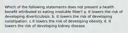 Which of the following statements does not present a health benefit attributed to eating insoluble fiber? a. It lowers the risk of developing diverticulosis. b. It lowers the risk of developing constipation. c.It lowers the risk of developing obesity. d. It lowers the risk of developing kidney disease.