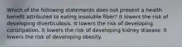 Which of the following statements does not present a health benefit attributed to eating insoluble fiber? It lowers the risk of developing diverticulosis. It lowers the risk of developing constipation. It lowers the risk of developing kidney disease. It lowers the risk of developing obesity.