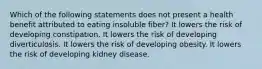 Which of the following statements does not present a health benefit attributed to eating insoluble fiber? It lowers the risk of developing constipation. It lowers the risk of developing diverticulosis. It lowers the risk of developing obesity. It lowers the risk of developing kidney disease.