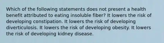 Which of the following statements does not present a health benefit attributed to eating insoluble fiber? It lowers the risk of developing constipation. It lowers the risk of developing diverticulosis. It lowers the risk of developing obesity. It lowers the risk of developing kidney disease.