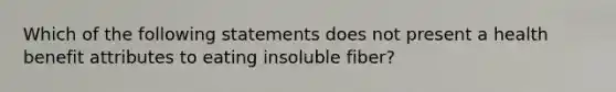 Which of the following statements does not present a health benefit attributes to eating insoluble fiber?